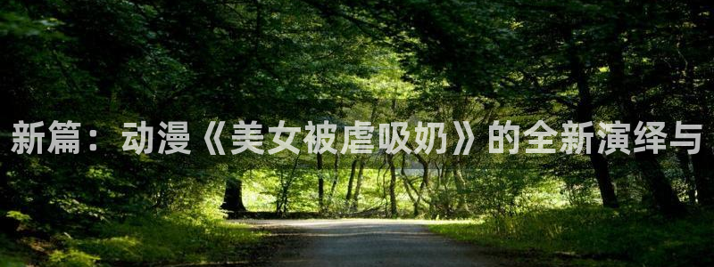 91动漫18：新篇：动漫《美女被虐吸奶》的全新演绎与